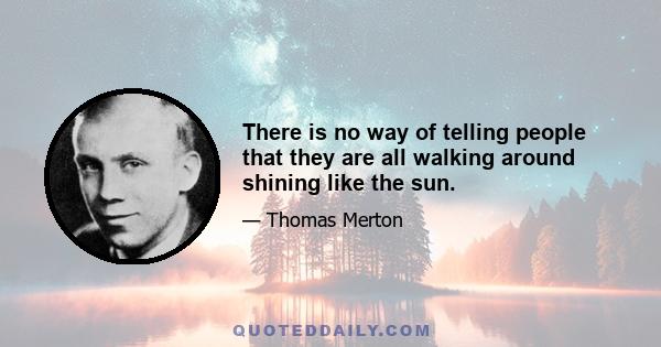 There is no way of telling people that they are all walking around shining like the sun.