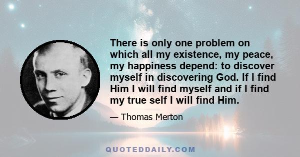 There is only one problem on which all my existence, my peace, my happiness depend: to discover myself in discovering God. If I find Him I will find myself and if I find my true self I will find Him.