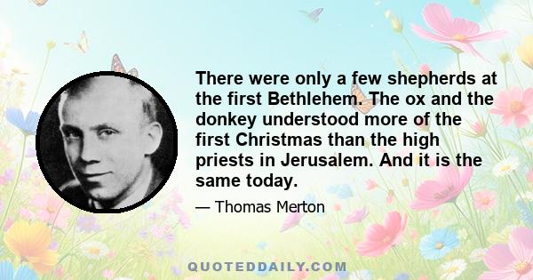 There were only a few shepherds at the first Bethlehem. The ox and the donkey understood more of the first Christmas than the high priests in Jerusalem. And it is the same today.