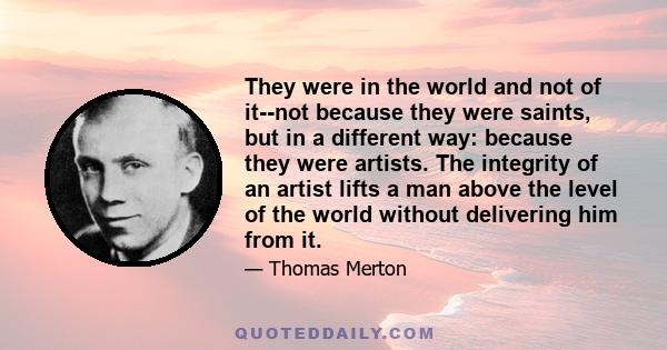 They were in the world and not of it--not because they were saints, but in a different way: because they were artists. The integrity of an artist lifts a man above the level of the world without delivering him from it.