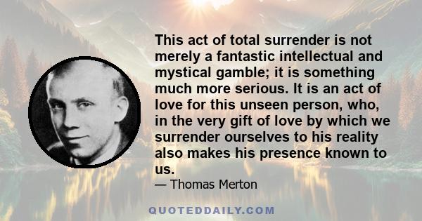 This act of total surrender is not merely a fantastic intellectual and mystical gamble; it is something much more serious. It is an act of love for this unseen person, who, in the very gift of love by which we surrender 