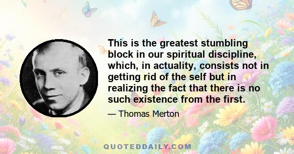 This is the greatest stumbling block in our spiritual discipline, which, in actuality, consists not in getting rid of the self but in realizing the fact that there is no such existence from the first.