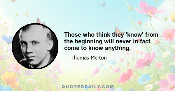 Those who think they 'know' from the beginning will never in fact come to know anything.