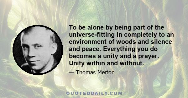 To be alone by being part of the universe-fitting in completely to an environment of woods and silence and peace. Everything you do becomes a unity and a prayer. Unity within and without.