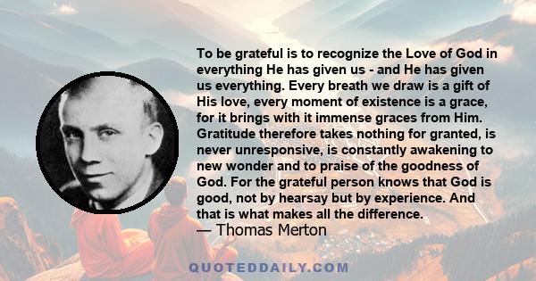 To be grateful is to recognize the Love of God in everything He has given us - and He has given us everything. Every breath we draw is a gift of His love, every moment of existence is a grace, for it brings with it