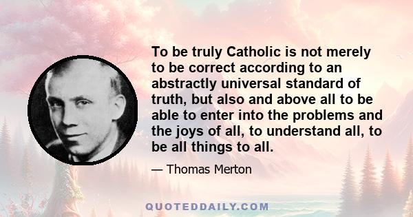 To be truly Catholic is not merely to be correct according to an abstractly universal standard of truth, but also and above all to be able to enter into the problems and the joys of all, to understand all, to be all