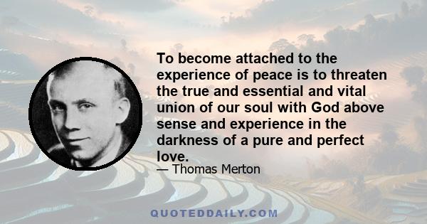 To become attached to the experience of peace is to threaten the true and essential and vital union of our soul with God above sense and experience in the darkness of a pure and perfect love.