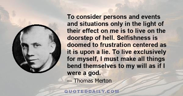 To consider persons and events and situations only in the light of their effect on me is to live on the doorstep of hell. Selfishness is doomed to frustration centered as it is upon a lie. To live exclusively for