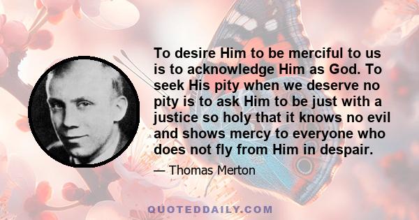 To desire Him to be merciful to us is to acknowledge Him as God. To seek His pity when we deserve no pity is to ask Him to be just with a justice so holy that it knows no evil and shows mercy to everyone who does not