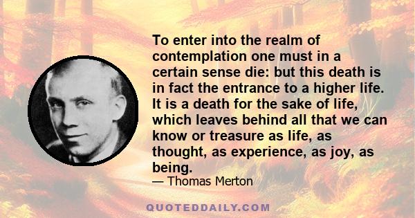 To enter into the realm of contemplation one must in a certain sense die: but this death is in fact the entrance to a higher life. It is a death for the sake of life, which leaves behind all that we can know or treasure 