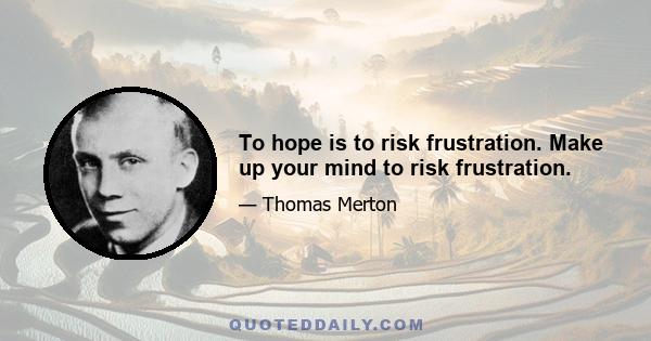 To hope is to risk frustration. Make up your mind to risk frustration.