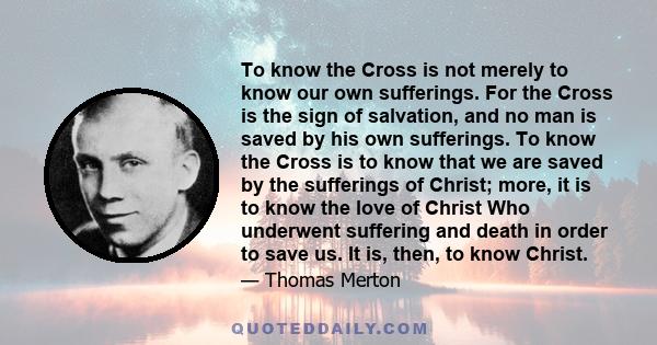 To know the Cross is not merely to know our own sufferings. For the Cross is the sign of salvation, and no man is saved by his own sufferings. To know the Cross is to know that we are saved by the sufferings of Christ;