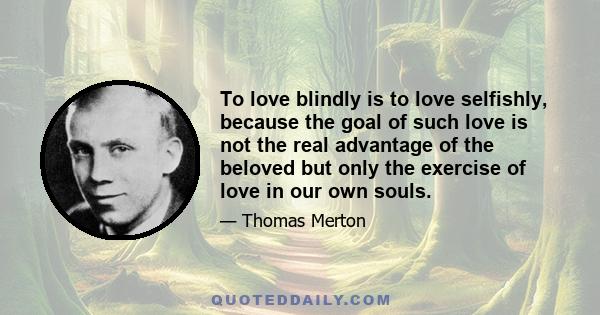 To love blindly is to love selfishly, because the goal of such love is not the real advantage of the beloved but only the exercise of love in our own souls.