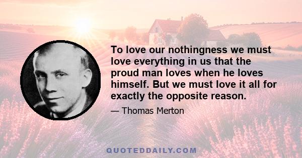 To love our nothingness we must love everything in us that the proud man loves when he loves himself. But we must love it all for exactly the opposite reason.