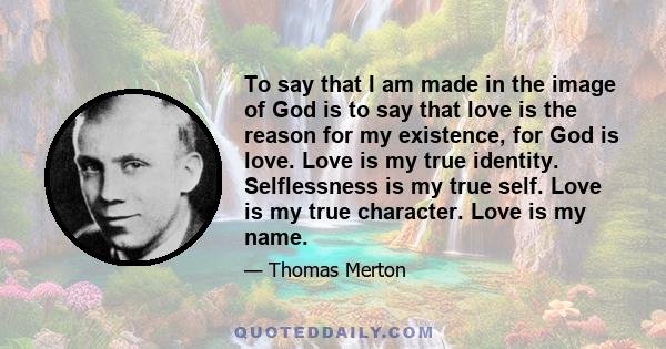 To say that I am made in the image of God is to say that love is the reason for my existence, for God is love. Love is my true identity. Selflessness is my true self. Love is my true character. Love is my name.