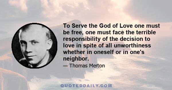 To Serve the God of Love one must be free, one must face the terrible responsibility of the decision to love in spite of all unworthiness whether in oneself or in one's neighbor.