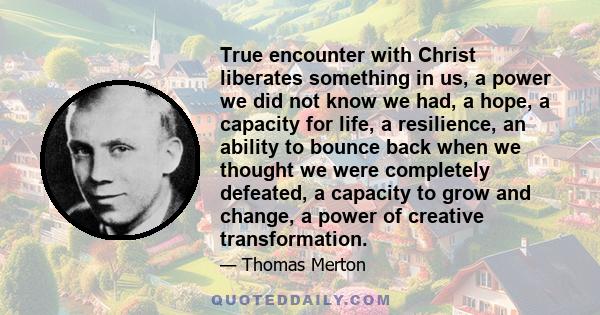 True encounter with Christ liberates something in us, a power we did not know we had, a hope, a capacity for life, a resilience, an ability to bounce back when we thought we were completely defeated, a capacity to grow