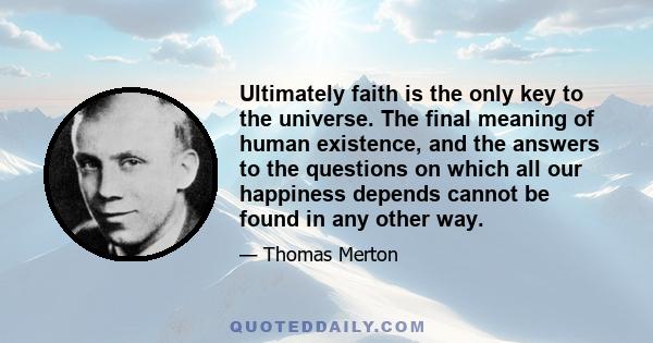 Ultimately faith is the only key to the universe. The final meaning of human existence, and the answers to the questions on which all our happiness depends cannot be found in any other way.