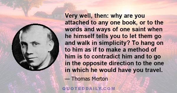 Very well, then: why are you attached to any one book, or to the words and ways of one saint when he himself tells you to let them go and walk in simplicity? To hang on to him as if to make a method of him is to