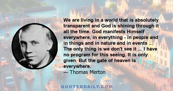 We are living in a world that is absolutely transparent and God is shining through it all the time. God manifests Himself everywhere, in everything - in people and in things and in nature and in events ... The only