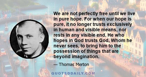 We are not perfectly free until we live in pure hope. For when our hope is pure, it no longer trusts exclusively in human and visible means, nor rests in any visible end. He who hopes in God trusts God, Whom he never