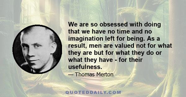 We are so obsessed with doing that we have no time and no imagination left for being. As a result, men are valued not for what they are but for what they do or what they have - for their usefulness.