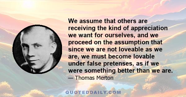 We assume that others are receiving the kind of appreciation we want for ourselves, and we proceed on the assumption that since we are not loveable as we are, we must become lovable under false pretenses, as if we were