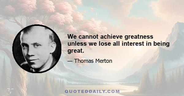 We cannot achieve greatness unless we lose all interest in being great.