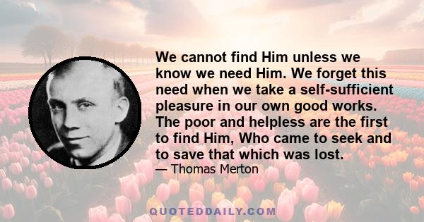 We cannot find Him unless we know we need Him. We forget this need when we take a self-sufficient pleasure in our own good works. The poor and helpless are the first to find Him, Who came to seek and to save that which