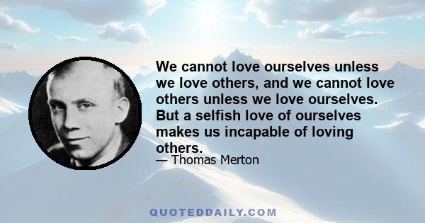 We cannot love ourselves unless we love others, and we cannot love others unless we love ourselves. But a selfish love of ourselves makes us incapable of loving others.