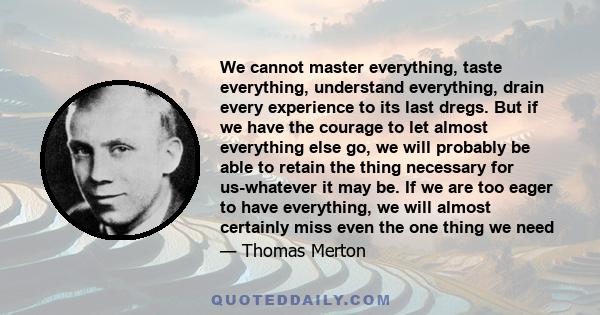 We cannot master everything, taste everything, understand everything, drain every experience to its last dregs. But if we have the courage to let almost everything else go, we will probably be able to retain the thing