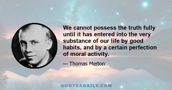 We cannot possess the truth fully until it has entered into the very substance of our life by good habits, and by a certain perfection of moral activity.