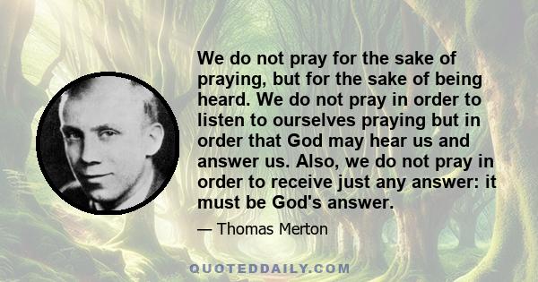 We do not pray for the sake of praying, but for the sake of being heard. We do not pray in order to listen to ourselves praying but in order that God may hear us and answer us. Also, we do not pray in order to receive