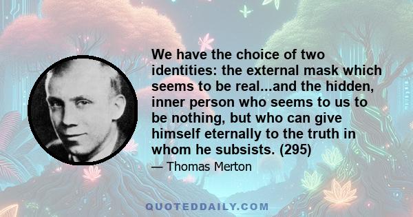 We have the choice of two identities: the external mask which seems to be real...and the hidden, inner person who seems to us to be nothing, but who can give himself eternally to the truth in whom he subsists. (295)