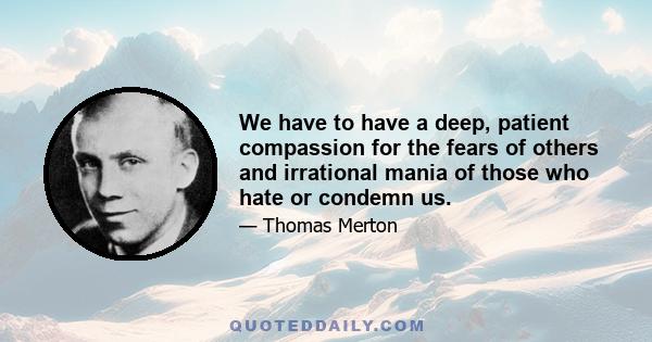 We have to have a deep, patient compassion for the fears of others and irrational mania of those who hate or condemn us.