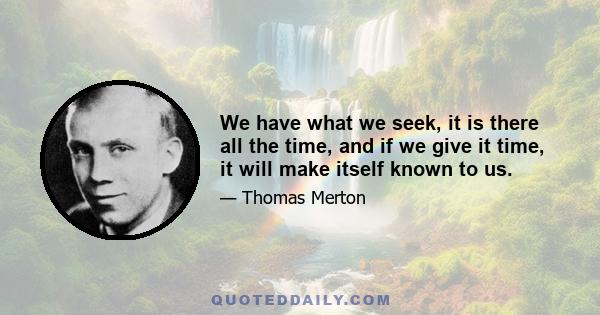 We have what we seek, it is there all the time, and if we give it time, it will make itself known to us.