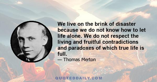 We live on the brink of disaster because we do not know how to let life alone. We do not respect the living and fruitful contradictions and paradoxes of which true life is full.