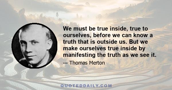 We must be true inside, true to ourselves, before we can know a truth that is outside us. But we make ourselves true inside by manifesting the truth as we see it.