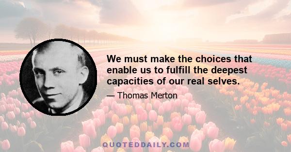 We must make the choices that enable us to fulfill the deepest capacities of our real selves.