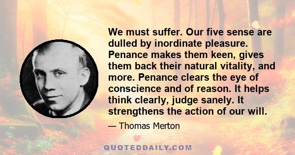 We must suffer. Our five sense are dulled by inordinate pleasure. Penance makes them keen, gives them back their natural vitality, and more. Penance clears the eye of conscience and of reason. It helps think clearly,