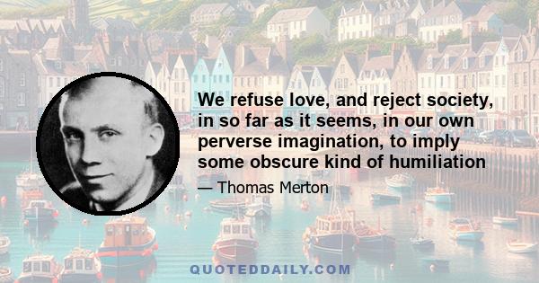 We refuse love, and reject society, in so far as it seems, in our own perverse imagination, to imply some obscure kind of humiliation