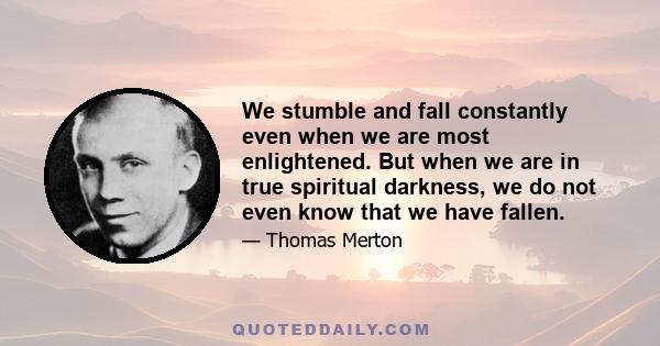 We stumble and fall constantly even when we are most enlightened. But when we are in true spiritual darkness, we do not even know that we have fallen.