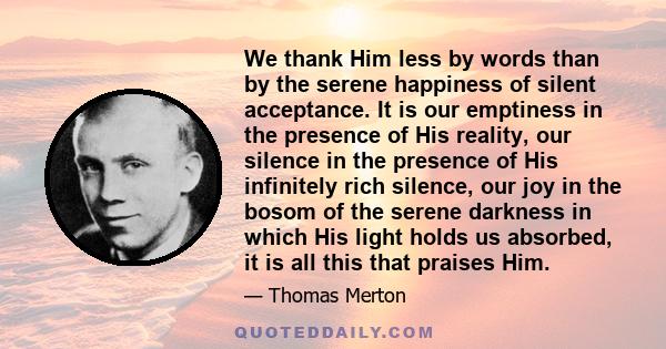 We thank Him less by words than by the serene happiness of silent acceptance. It is our emptiness in the presence of His reality, our silence in the presence of His infinitely rich silence, our joy in the bosom of the