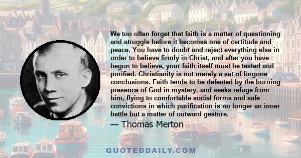 We too often forget that faith is a matter of questioning and struggle before it becomes one of certitude and peace. You have to doubt and reject everything else in order to believe firmly in Christ, and after you have