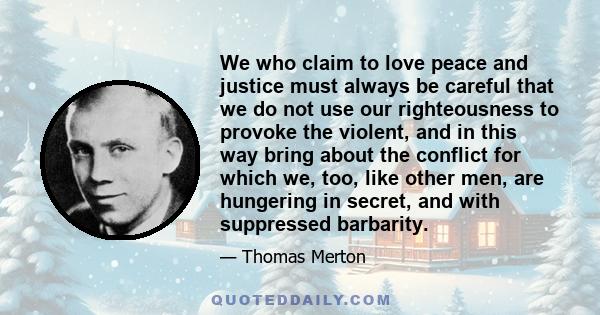 We who claim to love peace and justice must always be careful that we do not use our righteousness to provoke the violent, and in this way bring about the conflict for which we, too, like other men, are hungering in