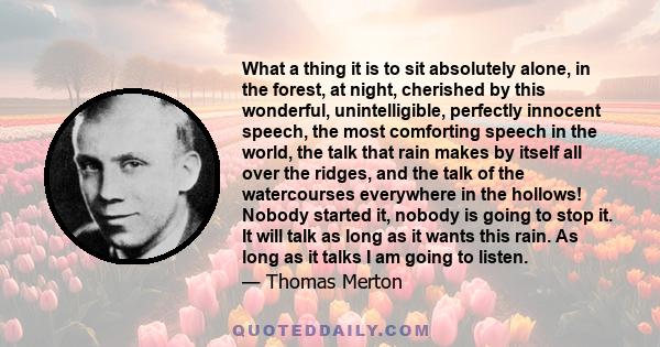 What a thing it is to sit absolutely alone, in the forest, at night, cherished by this wonderful, unintelligible, perfectly innocent speech, the most comforting speech in the world, the talk that rain makes by itself