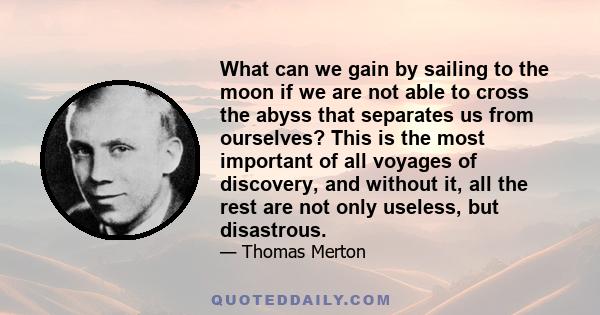 What can we gain by sailing to the moon if we are not able to cross the abyss that separates us from ourselves? This is the most important of all voyages of discovery, and without it, all the rest are not only useless,