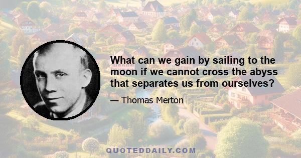 What can we gain by sailing to the moon if we cannot cross the abyss that separates us from ourselves?