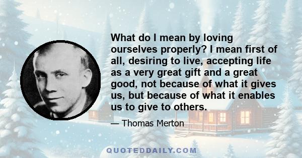 What do I mean by loving ourselves properly? I mean first of all, desiring to live, accepting life as a very great gift and a great good, not because of what it gives us, but because of what it enables us to give to