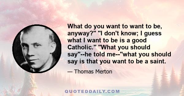 What do you want to want to be, anyway? I don't know; I guess what I want to be is a good Catholic. What you should say--he told me--what you should say is that you want to be a saint.